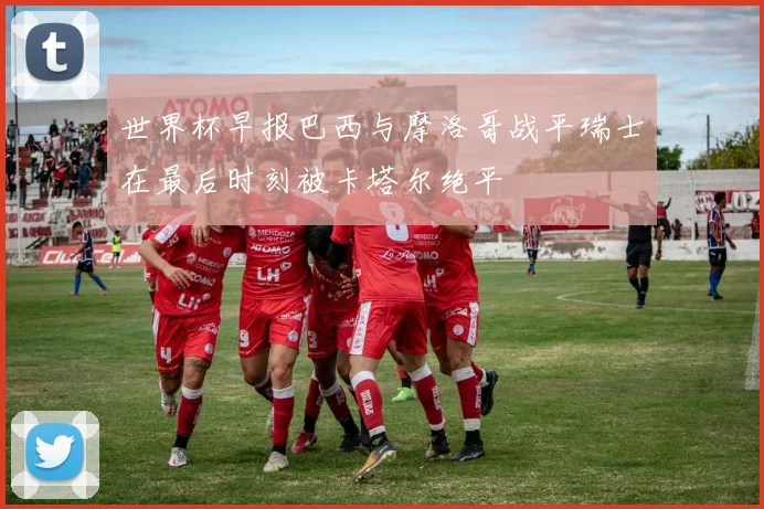 世界杯早报巴西与摩洛哥战平瑞士在最后时刻被卡塔尔绝平