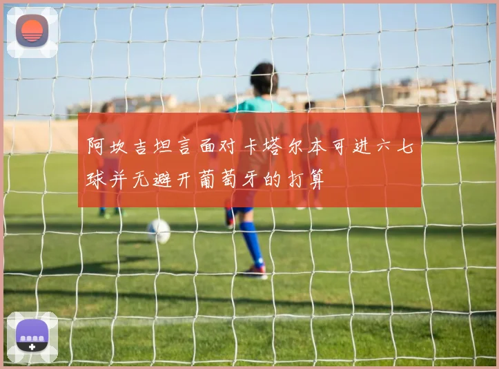 阿坎吉坦言面对卡塔尔本可进六七球并无避开葡萄牙的打算