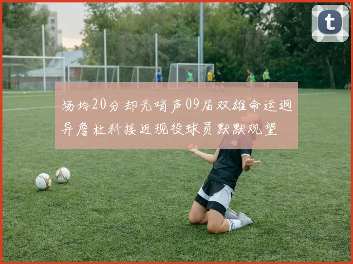 场均20分却无哨声09届双雄命运迥异詹杜科接近现役球员默默观望
