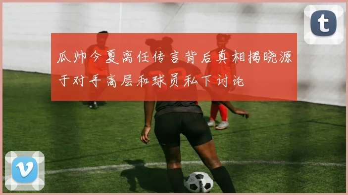 瓜帅今夏离任传言背后真相揭晓源于对手高层和球员私下讨论