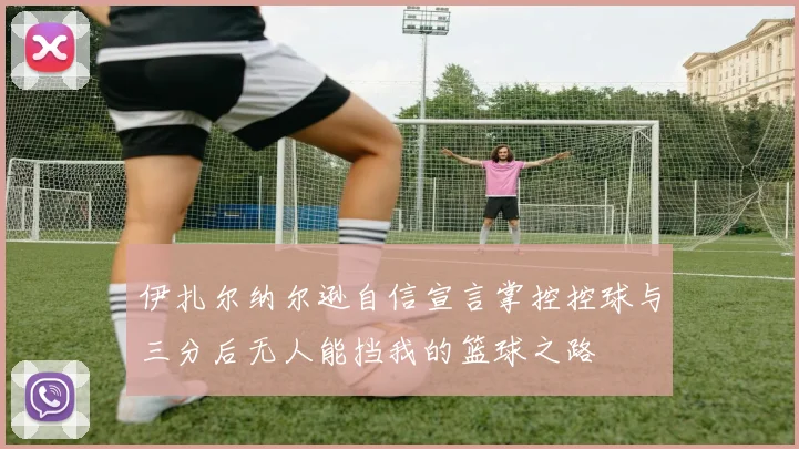 伊扎尔纳尔逊自信宣言掌控控球与三分后无人能挡我的篮球之路