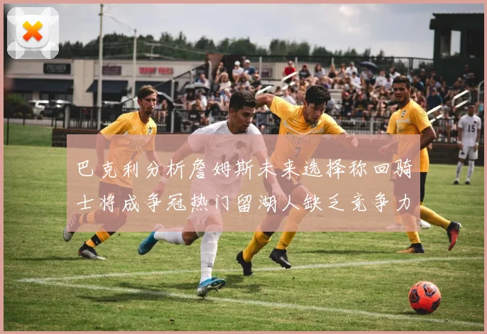 巴克利分析詹姆斯未来选择称回骑士将成争冠热门留湖人缺乏竞争力