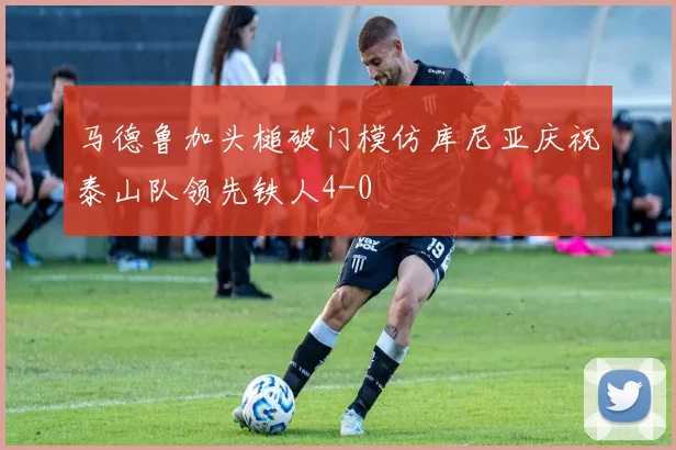 马德鲁加头槌破门模仿库尼亚庆祝泰山队领先铁人4-0