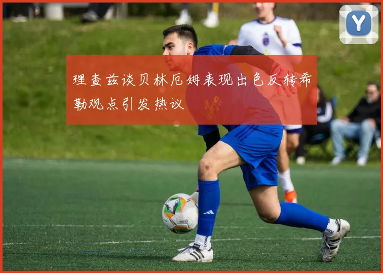 理查兹谈贝林厄姆表现出色反转希勒观点引发热议