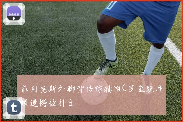 菲利克斯外脚背传球精准C罗鱼跃冲顶遗憾被扑出