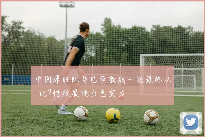 中国犀旺队与巴萨激战一场最终以1比2惜败展现出色实力