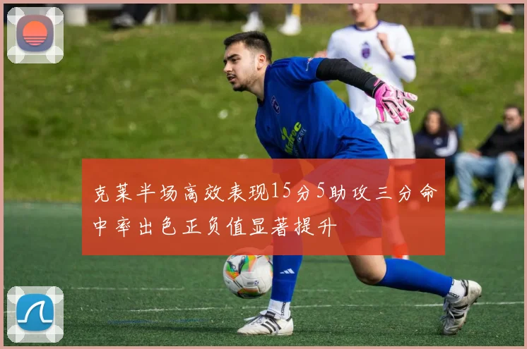 克莱半场高效表现15分5助攻三分命中率出色正负值显著提升