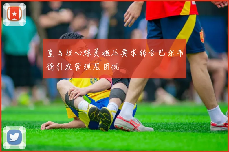 皇马核心球员施压要求转会巴尔韦德引发管理层困扰