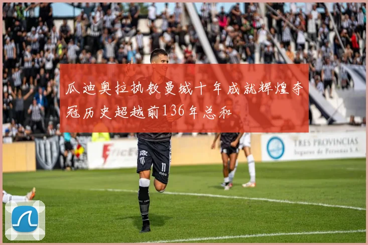 瓜迪奥拉执教曼城十年成就辉煌夺冠历史超越前136年总和