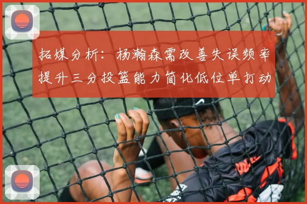 拓媒分析：杨瀚森需改善失误频率提升三分投篮能力简化低位单打动作