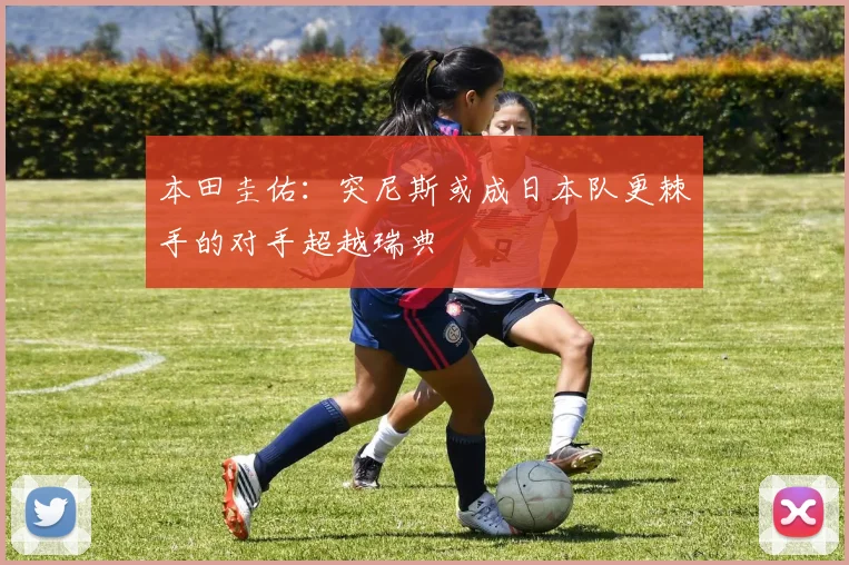 本田圭佑：突尼斯或成日本队更棘手的对手超越瑞典