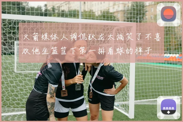 火箭媒体人调侃狄龙太搞笑了不喜欢他坐篮筐下第一排看球的样子