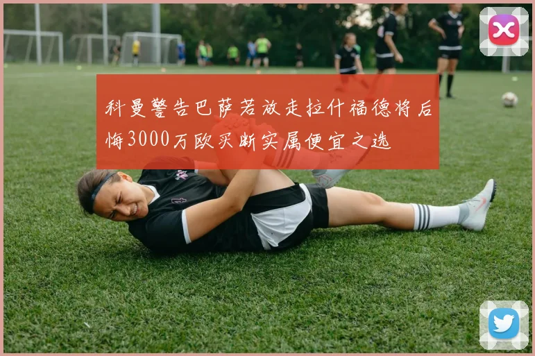 科曼警告巴萨若放走拉什福德将后悔3000万欧买断实属便宜之选