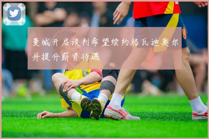 曼城开启谈判希望续约格瓦迪奥尔并提升薪资待遇