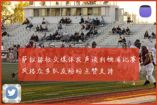 萨拉赫社交媒体发声谈利物浦比赛风格众多队友纷纷点赞支持