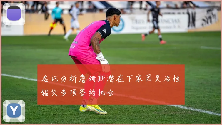 名记分析詹姆斯潜在下家因灵活性错失多项签约机会