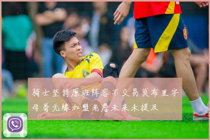 骑士坚持原班阵容不交易莫布里字母哥无缘加盟老詹未来未提及