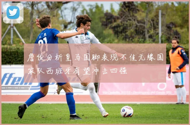 詹俊分析皇马国脚表现不佳无缘国家队西班牙有望冲击四强