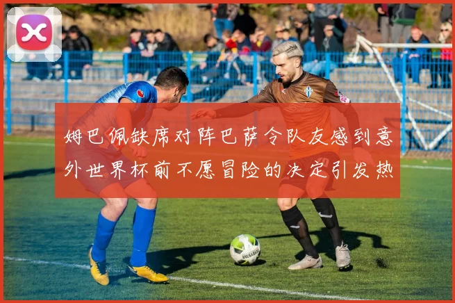 姆巴佩缺席对阵巴萨令队友感到意外世界杯前不愿冒险的决定引发热议