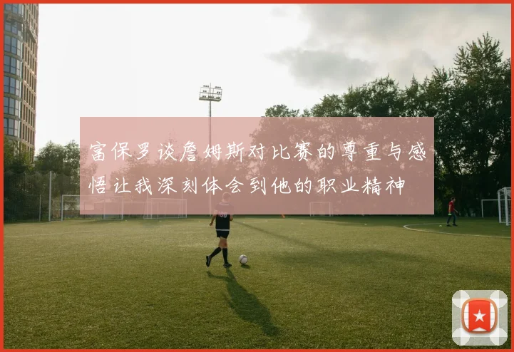 富保罗谈詹姆斯对比赛的尊重与感悟让我深刻体会到他的职业精神
