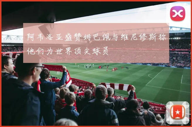 阿韦洛亚盛赞姆巴佩与维尼修斯称他们为世界顶尖球员