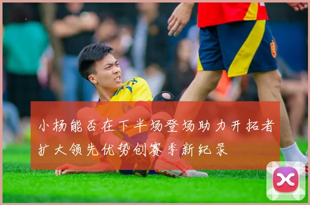 小杨能否在下半场登场助力开拓者扩大领先优势创赛季新纪录