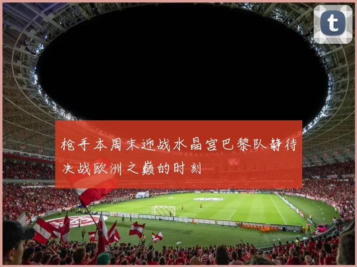 枪手本周末迎战水晶宫巴黎队静待决战欧洲之巅的时刻