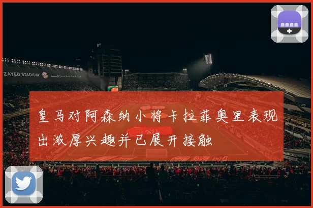 皇马对阿森纳小将卡拉菲奥里表现出浓厚兴趣并已展开接触