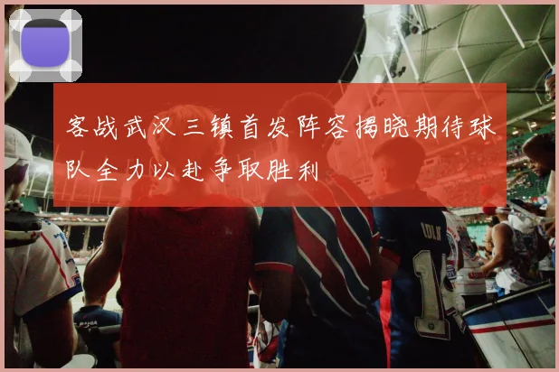 客战武汉三镇首发阵容揭晓期待球队全力以赴争取胜利