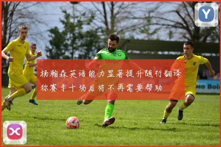 杨瀚森英语能力显著提升随行翻译称赛季十场后将不再需要帮助