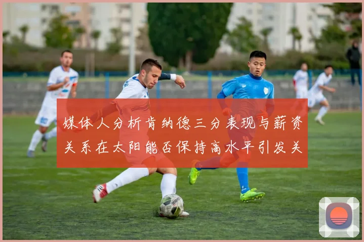 媒体人分析肯纳德三分表现与薪资关系在太阳能否保持高水平引发关注