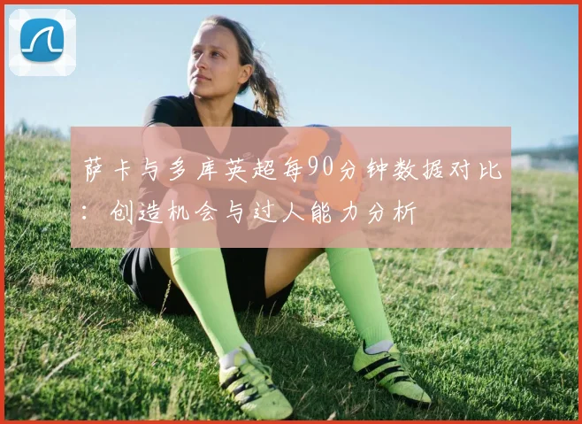萨卡与多库英超每90分钟数据对比：创造机会与过人能力分析