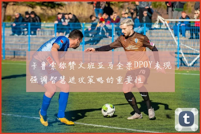 卡鲁索称赞文班亚马全票DPOY表现强调智慧进攻策略的重要性